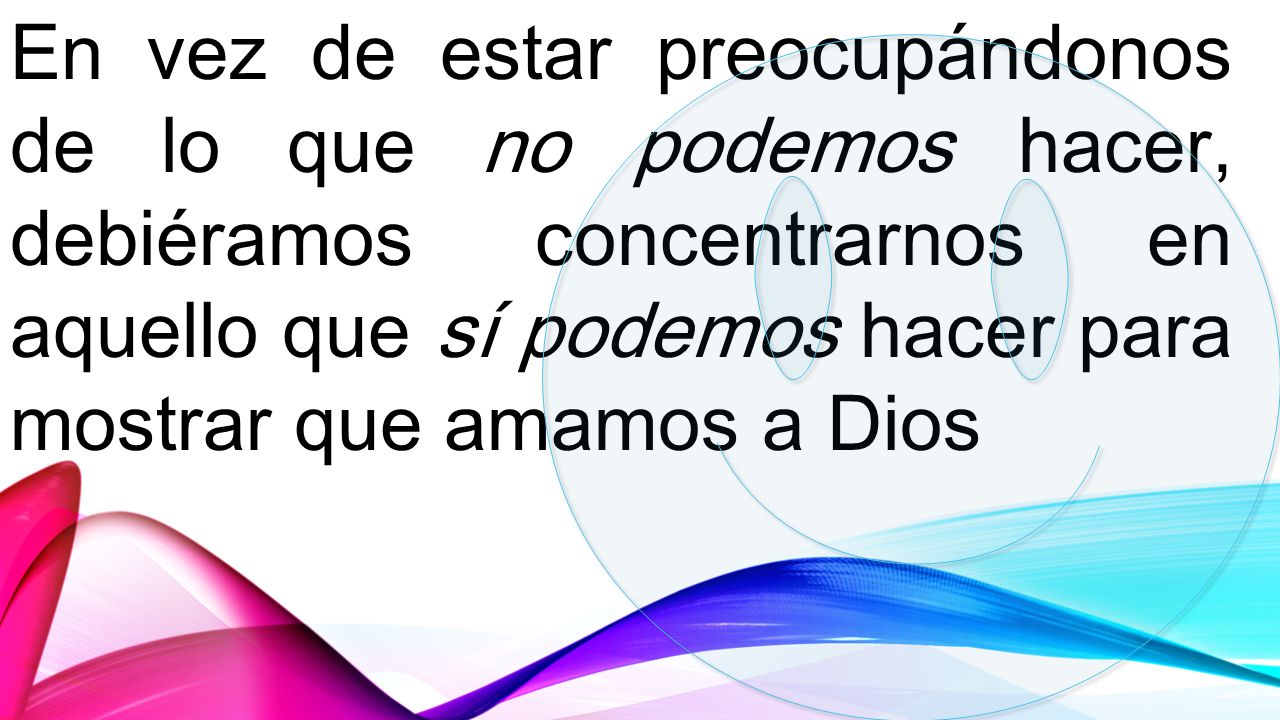 En vez de estar preocupándonos de lo que no podemos hacer, debiéramos concentrarnos en aquello que sí podemos hacer para mostrar que amamos a Dios