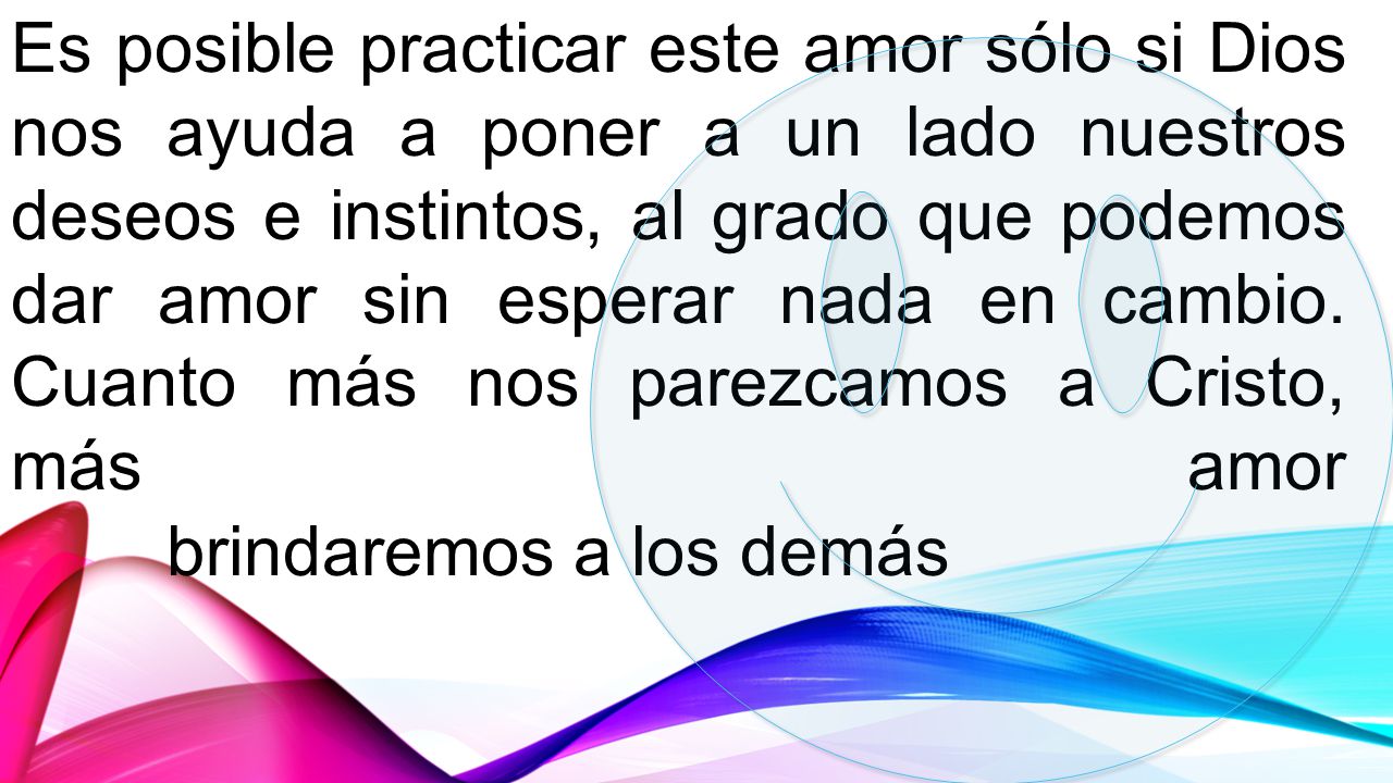 Es posible practicar este amor sólo si Dios nos ayuda a poner a un lado nuestros deseos e instintos, al grado que podemos dar amor sin esperar nada en cambio. Cuanto más nos parezcamos a Cristo, más amor
