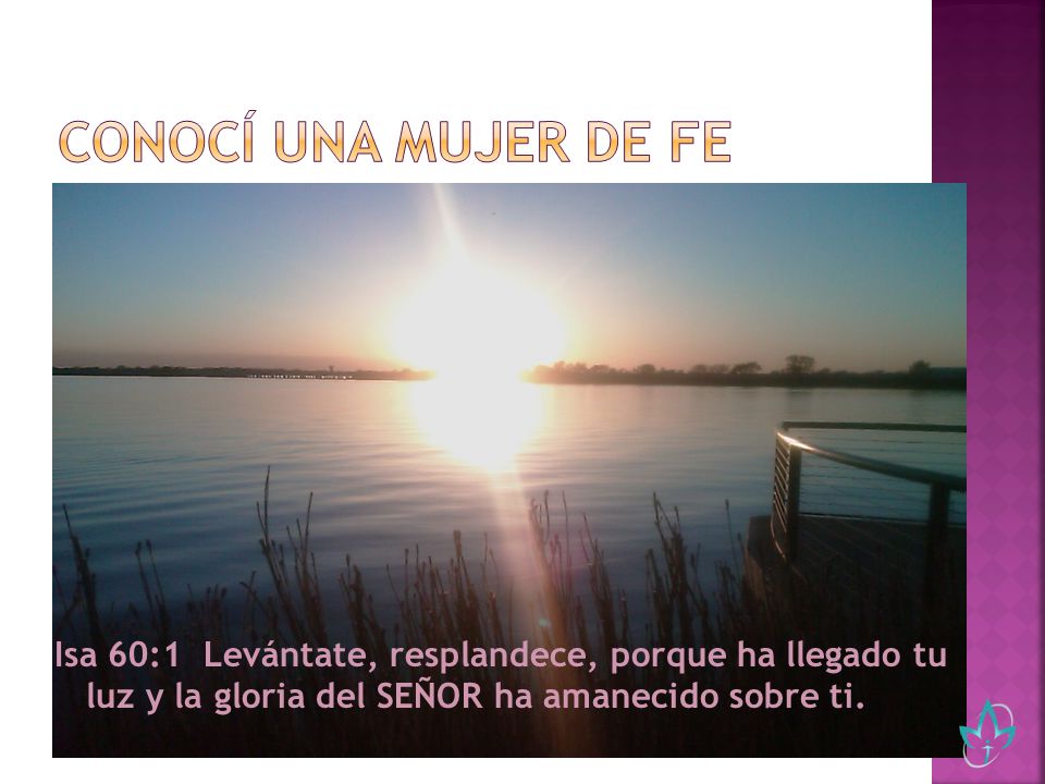 Conocí una mujer de fe Isa 60:1 Levántate, resplandece, porque ha llegado tu luz y la gloria del SEÑOR ha amanecido sobre ti.