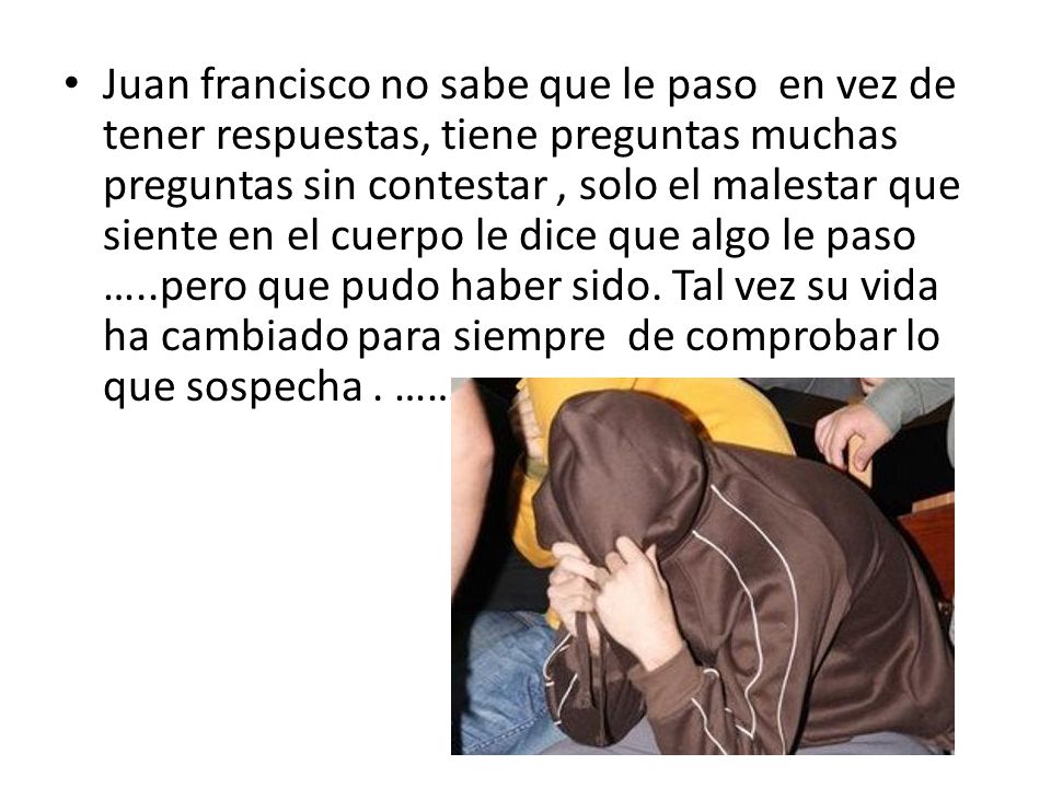 Juan francisco no sabe que le paso en vez de tener respuestas, tiene preguntas muchas preguntas sin contestar , solo el malestar que siente en el cuerpo le dice que algo le paso …..pero que pudo haber sido.