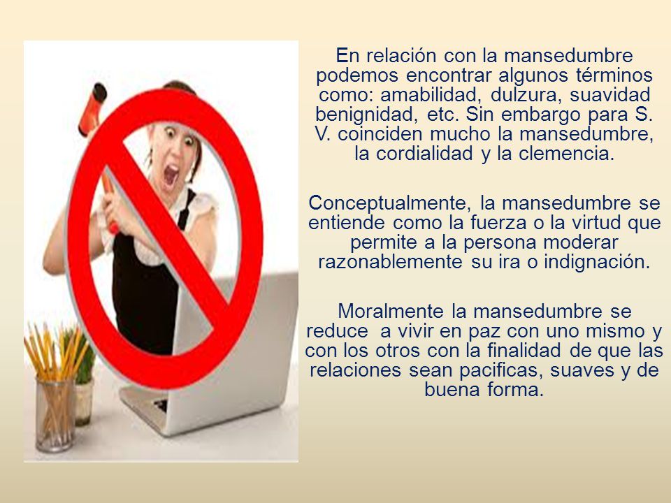 En relación con la mansedumbre podemos encontrar algunos términos como: amabilidad, dulzura, suavidad benignidad, etc.