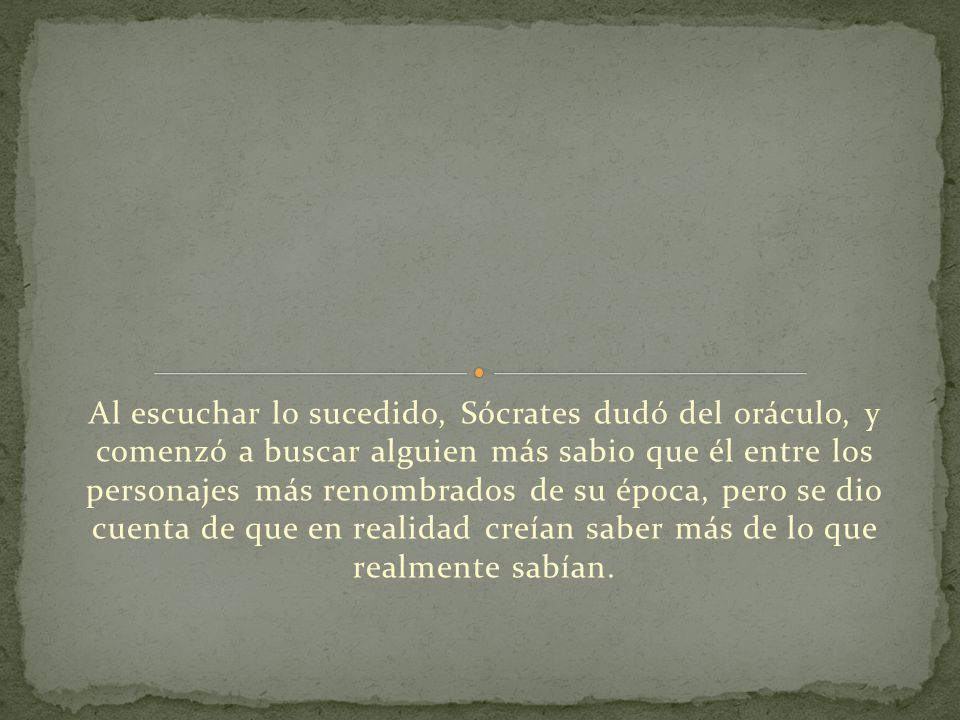 Al escuchar lo sucedido, Sócrates dudó del oráculo, y comenzó a buscar alguien más sabio que él entre los personajes más renombrados de su época, pero se dio cuenta de que en realidad creían saber más de lo que realmente sabían.