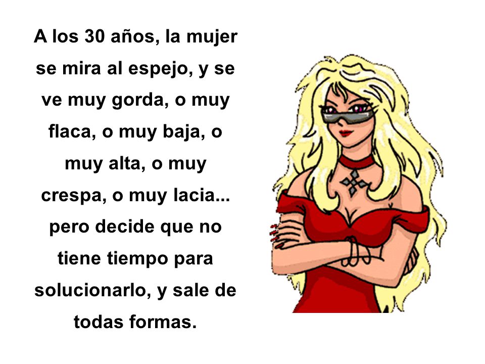 A los 30 años, la mujer se mira al espejo, y se ve muy gorda, o muy flaca, o muy baja, o muy alta, o muy crespa, o muy lacia...