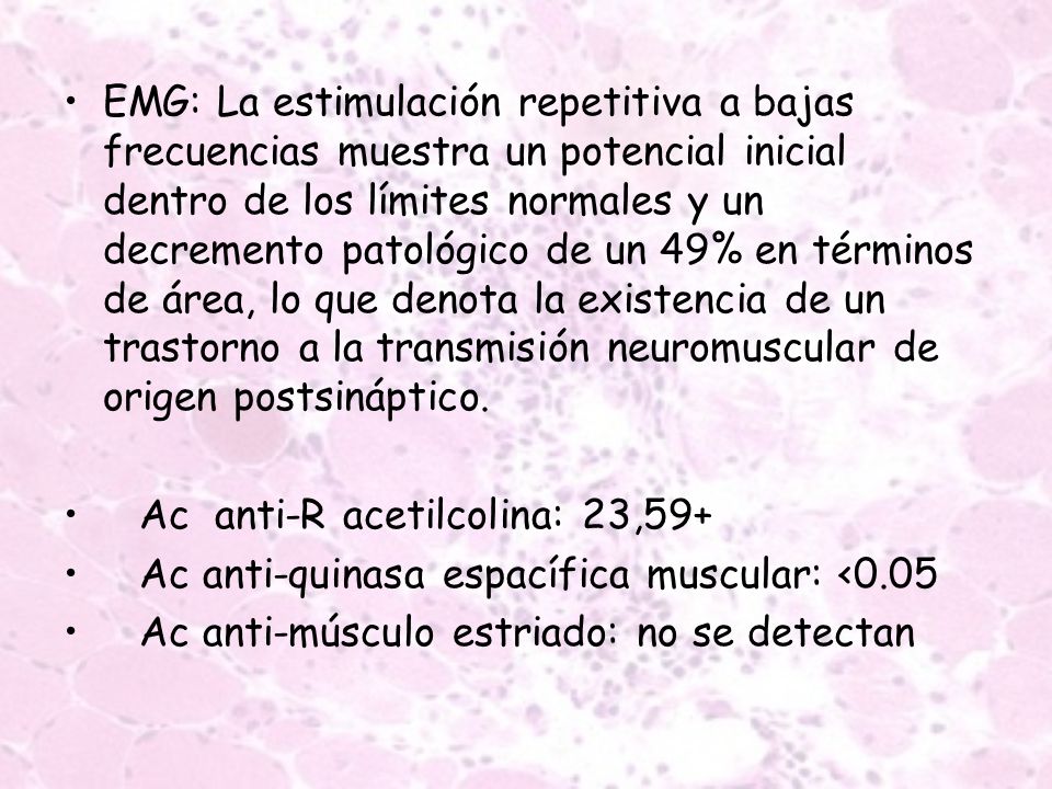 EMG: La estimulación repetitiva a bajas frecuencias muestra un potencial inicial dentro de los límites normales y un decremento patológico de un 49% en términos de área, lo que denota la existencia de un trastorno a la transmisión neuromuscular de origen postsináptico.