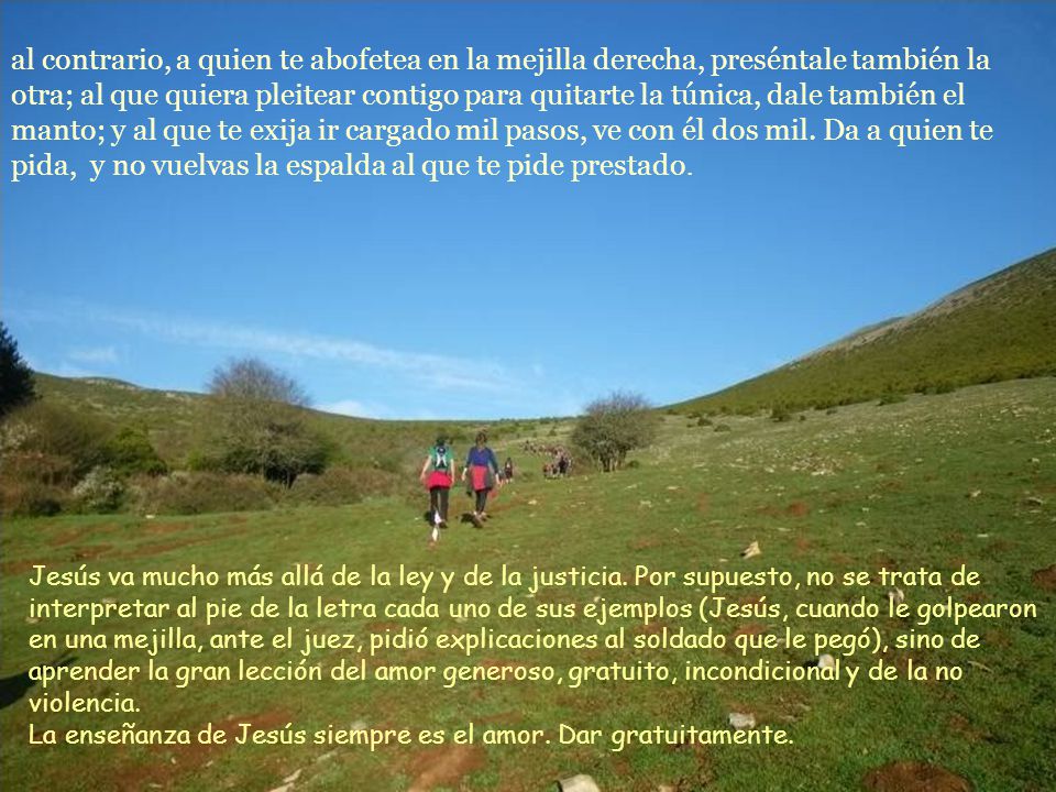 al contrario, a quien te abofetea en la mejilla derecha, preséntale también la otra; al que quiera pleitear contigo para quitarte la túnica, dale también el manto; y al que te exija ir cargado mil pasos, ve con él dos mil. Da a quien te pida, y no vuelvas la espalda al que te pide prestado.