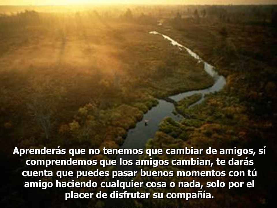 Aprenderás que no tenemos que cambiar de amigos, sí comprendemos que los amigos cambian, te darás cuenta que puedes pasar buenos momentos con tú amigo haciendo cualquier cosa o nada, solo por el placer de disfrutar su compañía.