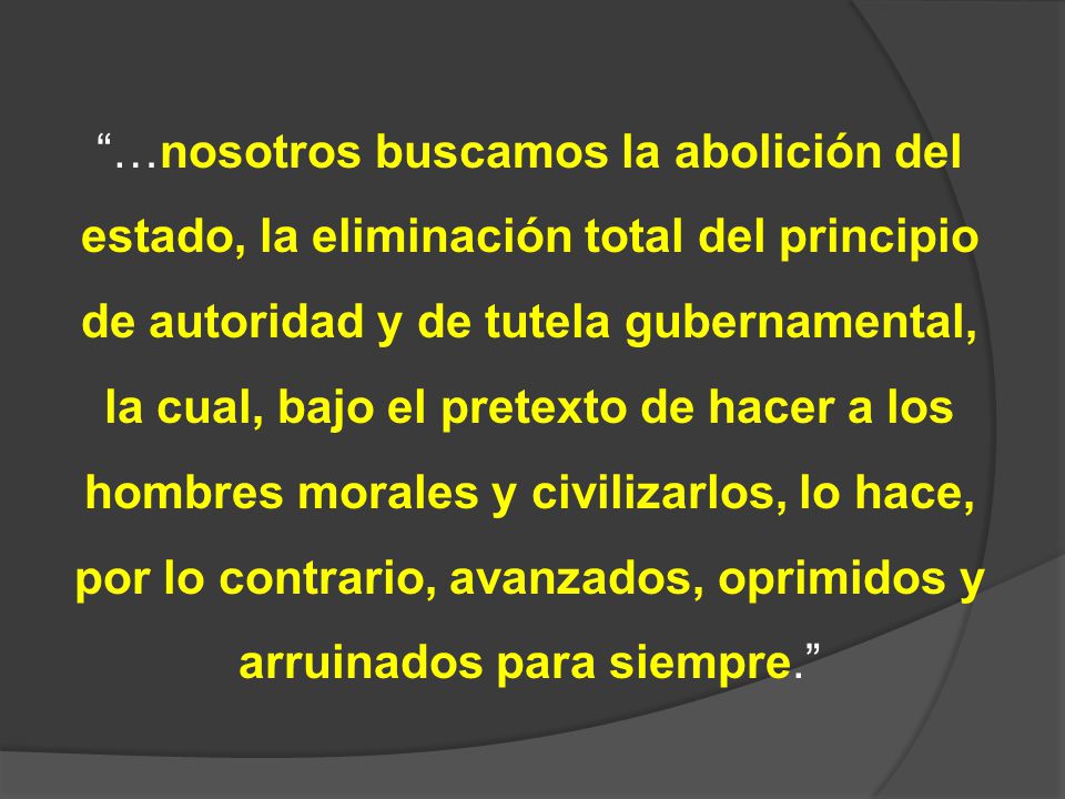 …nosotros buscamos la abolición del estado, la eliminación total del principio de autoridad y de tutela gubernamental, la cual, bajo el pretexto de hacer a los hombres morales y civilizarlos, lo hace, por lo contrario, avanzados, oprimidos y arruinados para siempre.