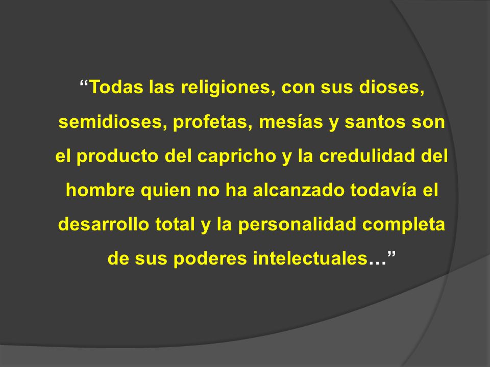 Todas las religiones, con sus dioses, semidioses, profetas, mesías y santos son el producto del capricho y la credulidad del hombre quien no ha alcanzado todavía el desarrollo total y la personalidad completa de sus poderes intelectuales…