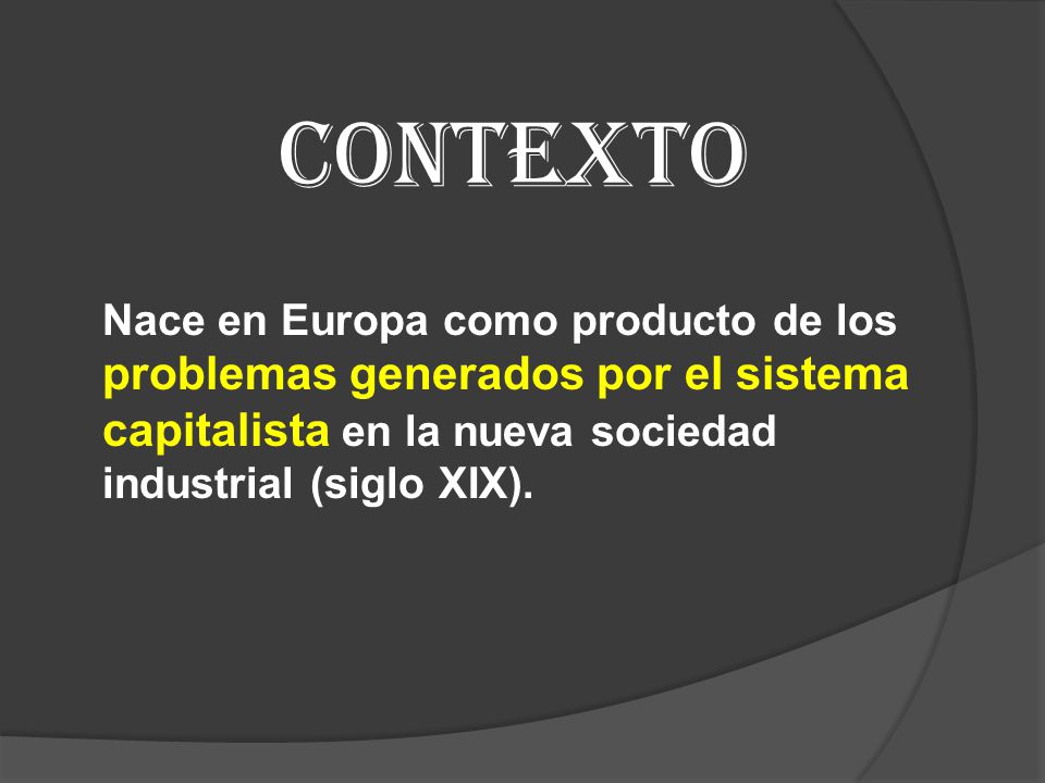CONTEXTO Nace en Europa como producto de los problemas generados por el sistema capitalista en la nueva sociedad industrial (siglo XIX).