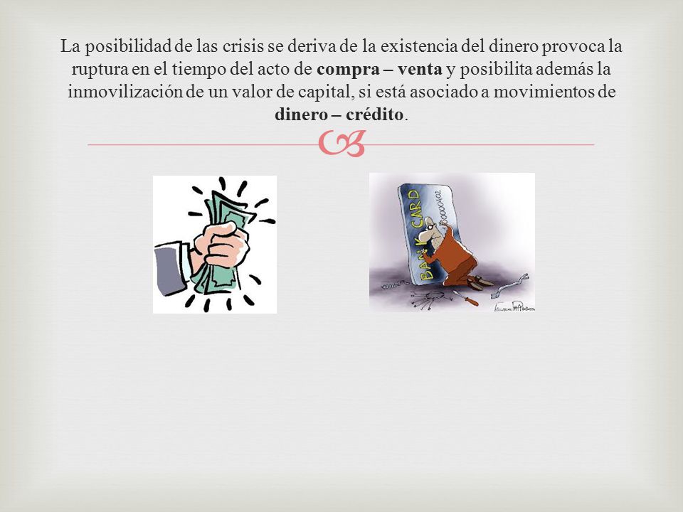 La posibilidad de las crisis se deriva de la existencia del dinero provoca la ruptura en el tiempo del acto de compra – venta y posibilita además la inmovilización de un valor de capital, si está asociado a movimientos de dinero – crédito.