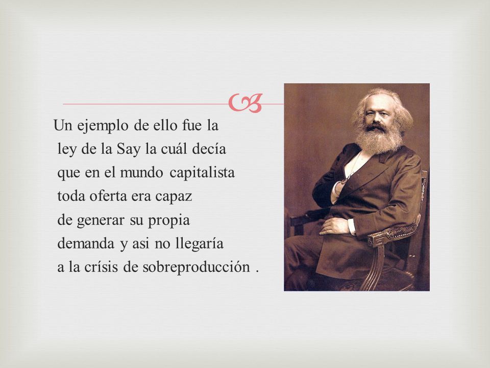 Un ejemplo de ello fue la ley de la Say la cuál decía que en el mundo capitalista toda oferta era capaz de generar su propia demanda y asi no llegaría a la crísis de sobreproducción .