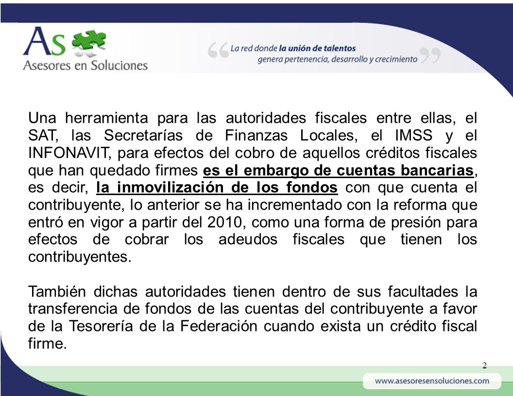 Una herramienta para las autoridades fiscales entre ellas, el SAT, las Secretarías de Finanzas Locales, el IMSS y el INFONAVIT, para efectos del cobro de aquellos créditos fiscales que han quedado firmes es el embargo de cuentas bancarias, es decir, la inmovilización de los fondos con que cuenta el contribuyente, lo anterior se ha incrementado con la reforma que entró en vigor a partir del 2010, como una forma de presión para efectos de cobrar los adeudos fiscales que tienen los contribuyentes.