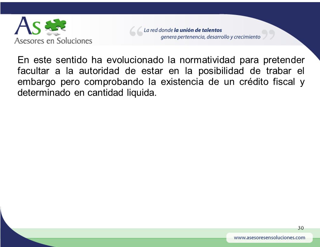 En este sentido ha evolucionado la normatividad para pretender facultar a la autoridad de estar en la posibilidad de trabar el embargo pero comprobando la existencia de un crédito fiscal y determinado en cantidad liquida.