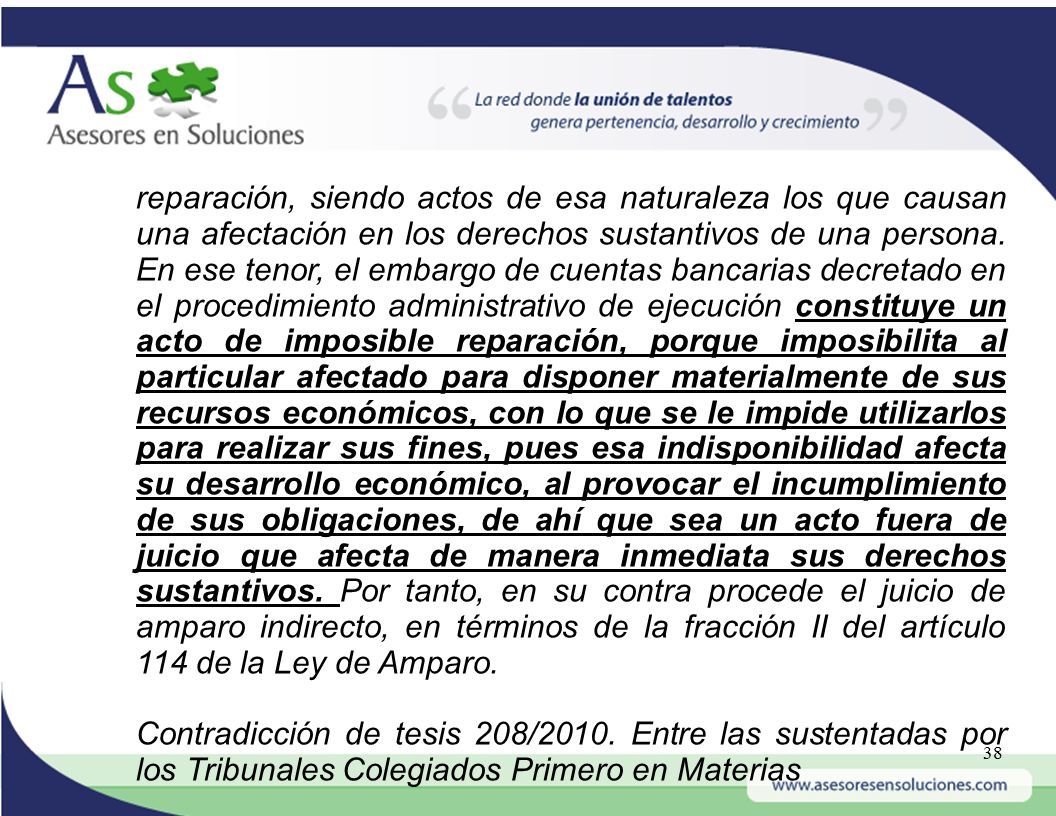 reparación, siendo actos de esa naturaleza los que causan una afectación en los derechos sustantivos de una persona. En ese tenor, el embargo de cuentas bancarias decretado en el procedimiento administrativo de ejecución constituye un acto de imposible reparación, porque imposibilita al particular afectado para disponer materialmente de sus recursos económicos, con lo que se le impide utilizarlos para realizar sus fines, pues esa indisponibilidad afecta su desarrollo económico, al provocar el incumplimiento de sus obligaciones, de ahí que sea un acto fuera de juicio que afecta de manera inmediata sus derechos sustantivos. Por tanto, en su contra procede el juicio de amparo indirecto, en términos de la fracción II del artículo 114 de la Ley de Amparo.