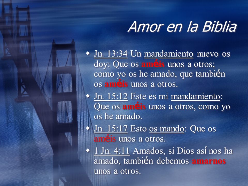 Amor en la Biblia Jn. 13:34 Un mandamiento nuevo os doy: Que os améis unos a otros; como yo os he amado, que también os améis unos a otros.