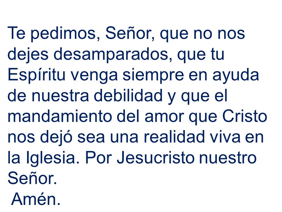 Te pedimos, Señor, que no nos dejes desamparados, que tu Espíritu venga siempre en ayuda de nuestra debilidad y que el mandamiento del amor que Cristo nos dejó sea una realidad viva en la Iglesia. Por Jesucristo nuestro Señor.