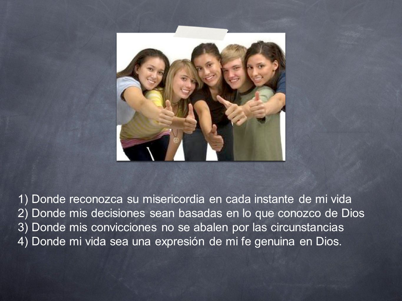 1) Donde reconozca su misericordia en cada instante de mi vida 2) Donde mis decisiones sean basadas en lo que conozco de Dios 3) Donde mis convicciones no se abalen por las circunstancias 4) Donde mi vida sea una expresión de mi fe genuina en Dios.