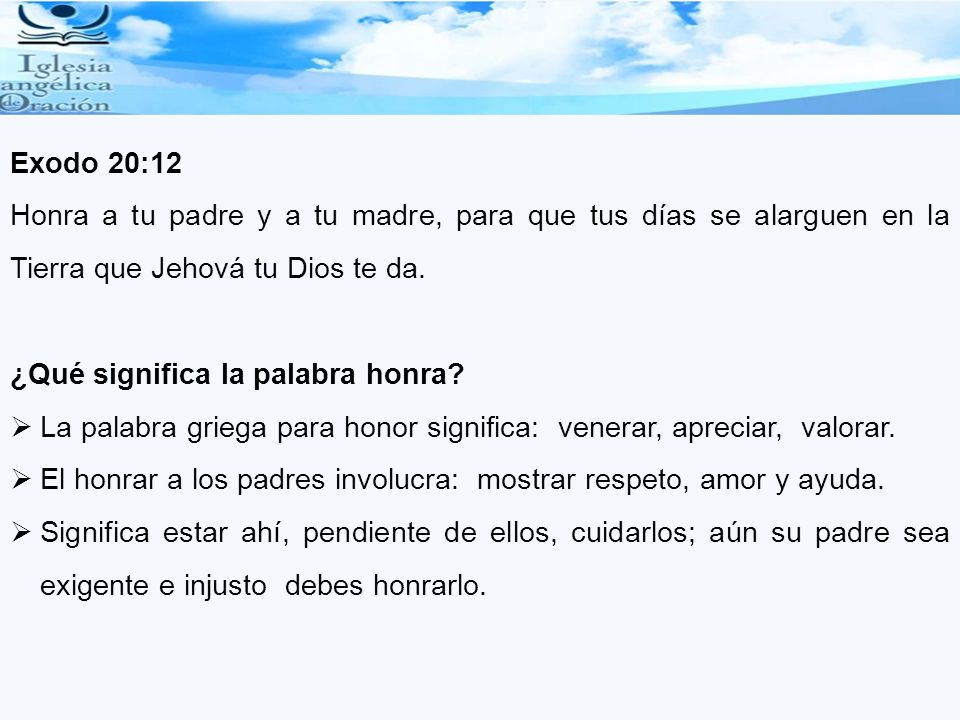 Exodo 20:12 Honra a tu padre y a tu madre, para que tus días se alarguen en la Tierra que Jehová tu Dios te da.