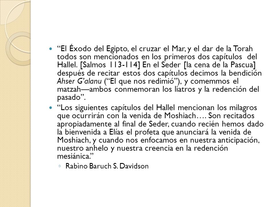 El Éxodo del Egipto, el cruzar el Mar, y el dar de la Torah todos son mencionados en los primeros dos capítulos del Hallel. [Salmos ] En el Seder [la cena de la Pascua] después de recitar estos dos capítulos decimos la bendición Ahser G’alanu ( El que nos redimió ), y comemmos el matzah—ambos conmemoran los liatros y la redención del pasado .