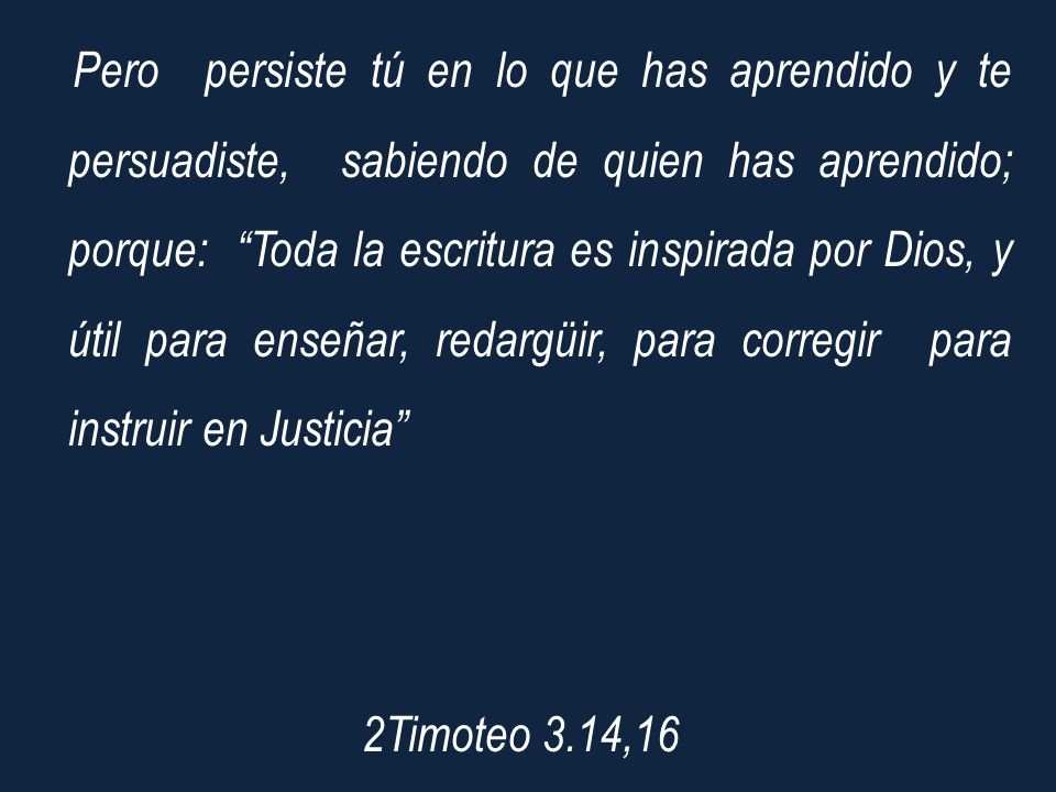 Pero persiste tú en lo que has aprendido y te persuadiste, sabiendo de quien has aprendido; porque: Toda la escritura es inspirada por Dios, y útil para enseñar, redargüir, para corregir para instruir en Justicia