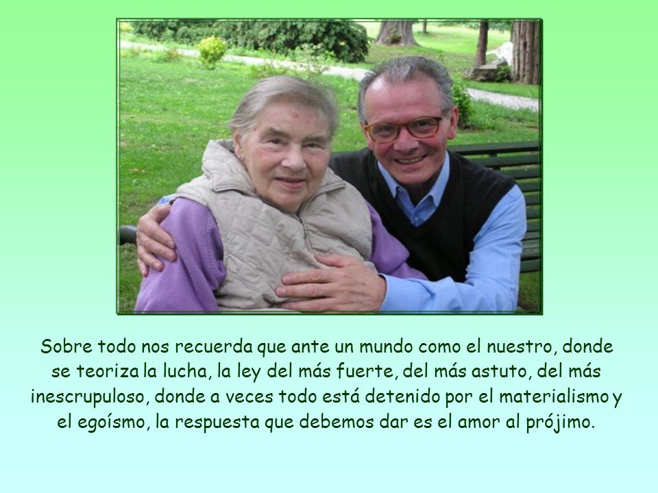 Sobre todo nos recuerda que ante un mundo como el nuestro, donde se teoriza la lucha, la ley del más fuerte, del más astuto, del más inescrupuloso, donde a veces todo está detenido por el materialismo y el egoísmo, la respuesta que debemos dar es el amor al prójimo.