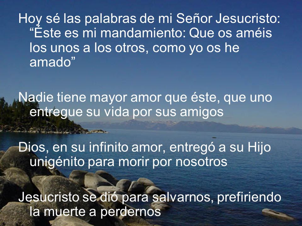 Hoy sé las palabras de mi Señor Jesucristo: Éste es mi mandamiento: Que os améis los unos a los otros, como yo os he amado
