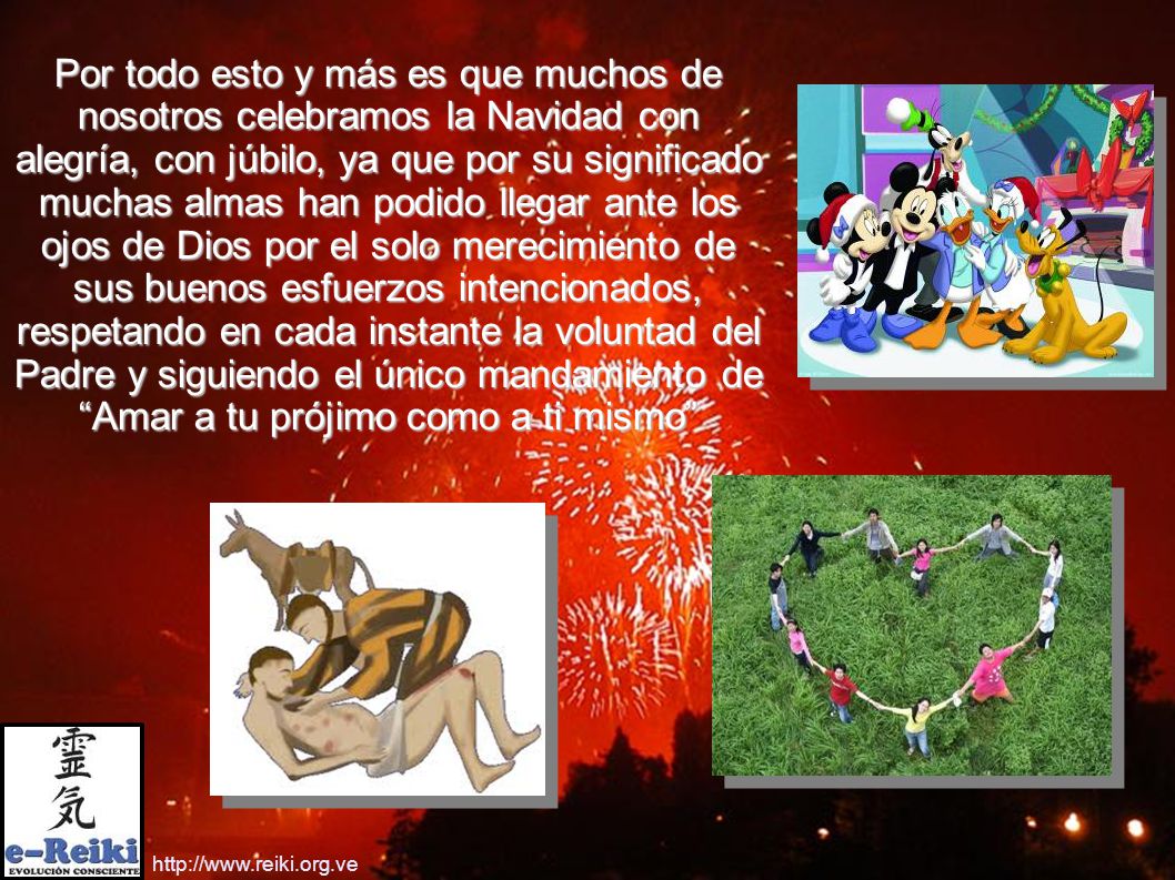 Por todo esto y más es que muchos de nosotros celebramos la Navidad con alegría, con júbilo, ya que por su significado muchas almas han podido llegar ante los ojos de Dios por el solo merecimiento de sus buenos esfuerzos intencionados, respetando en cada instante la voluntad del Padre y siguiendo el único mandamiento de Amar a tu prójimo como a ti mismo