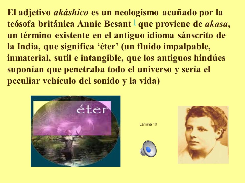 El adjetivo akáshico es un neologismo acuñado por la teósofa británica Annie Besant ] que proviene de akasa, un término existente en el antiguo idioma sánscrito de la India, que significa ‘éter’ (un fluido impalpable, inmaterial, sutil e intangible, que los antiguos hindúes suponían que penetraba todo el universo y sería el peculiar vehículo del sonido y la vida)