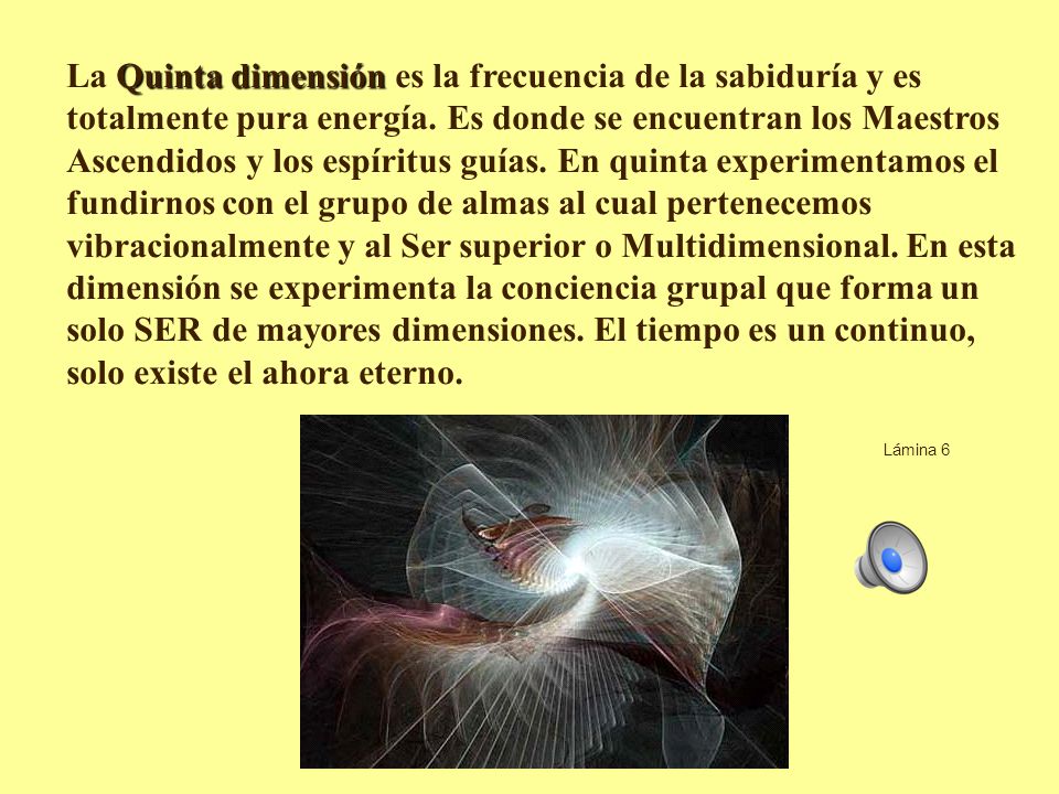 La Quinta dimensión es la frecuencia de la sabiduría y es totalmente pura energía. Es donde se encuentran los Maestros Ascendidos y los espíritus guías. En quinta experimentamos el fundirnos con el grupo de almas al cual pertenecemos vibracionalmente y al Ser superior o Multidimensional. En esta dimensión se experimenta la conciencia grupal que forma un solo SER de mayores dimensiones. El tiempo es un continuo, solo existe el ahora eterno.