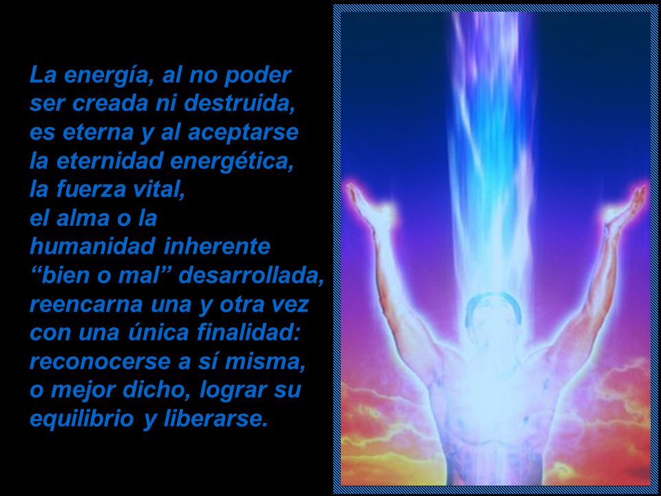 La energía, al no poder ser creada ni destruida, es eterna y al aceptarse la eternidad energética, la fuerza vital, el alma o la humanidad inherente bien o mal desarrollada, reencarna una y otra vez con una única finalidad: reconocerse a sí misma, o mejor dicho, lograr su equilibrio y liberarse.
