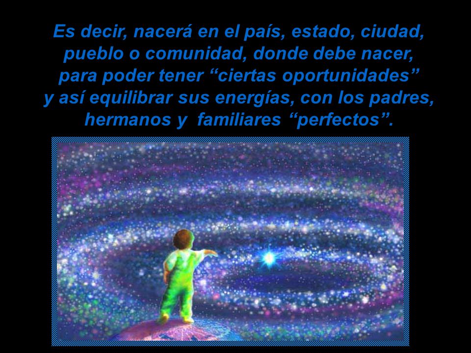 Es decir, nacerá en el país, estado, ciudad, pueblo o comunidad, donde debe nacer, para poder tener ciertas oportunidades y así equilibrar sus energías, con los padres, hermanos y familiares perfectos .