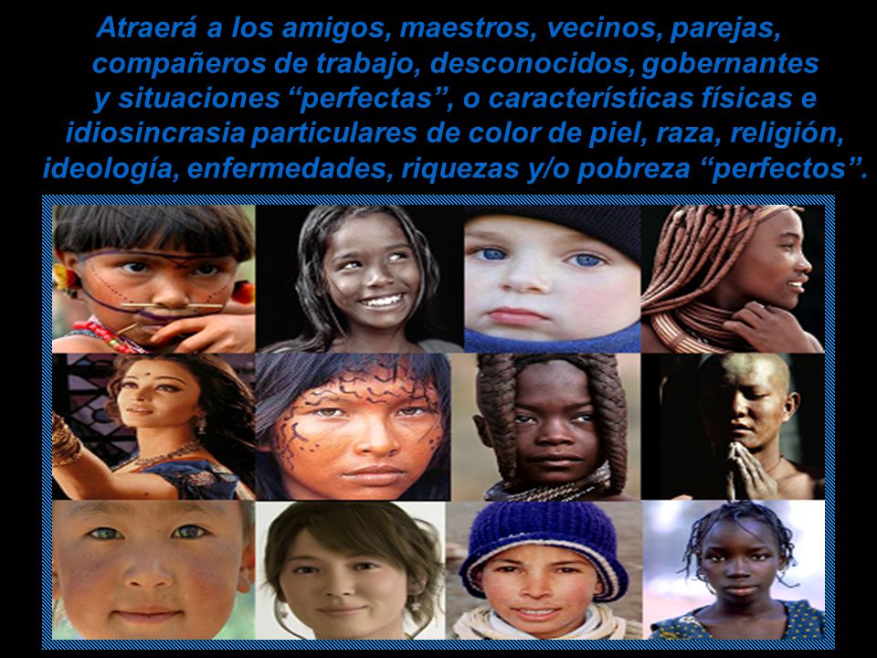 Atraerá a los amigos, maestros, vecinos, parejas, compañeros de trabajo, desconocidos, gobernantes y situaciones perfectas , o características físicas e idiosincrasia particulares de color de piel, raza, religión, ideología, enfermedades, riquezas y/o pobreza perfectos .
