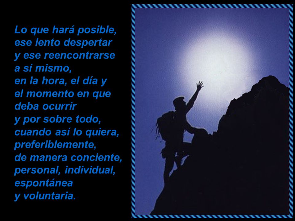Lo que hará posible, ese lento despertar y ese reencontrarse a sí mismo, en la hora, el día y el momento en que deba ocurrir y por sobre todo, cuando así lo quiera, preferiblemente, de manera conciente, personal, individual, espontánea y voluntaria.