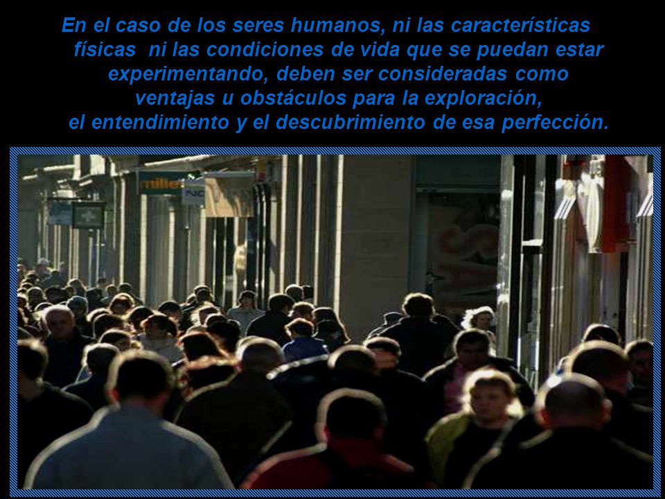 En el caso de los seres humanos, ni las características físicas ni las condiciones de vida que se puedan estar experimentando, deben ser consideradas como ventajas u obstáculos para la exploración, el entendimiento y el descubrimiento de esa perfección.