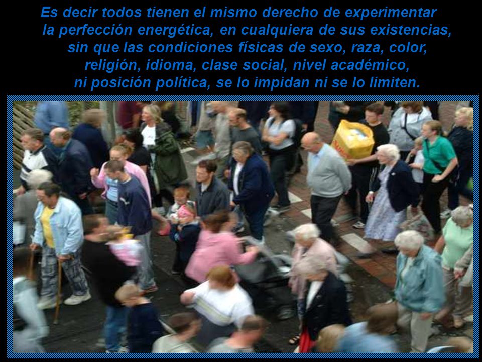 Es decir todos tienen el mismo derecho de experimentar la perfección energética, en cualquiera de sus existencias, sin que las condiciones físicas de sexo, raza, color, religión, idioma, clase social, nivel académico, ni posición política, se lo impidan ni se lo limiten.