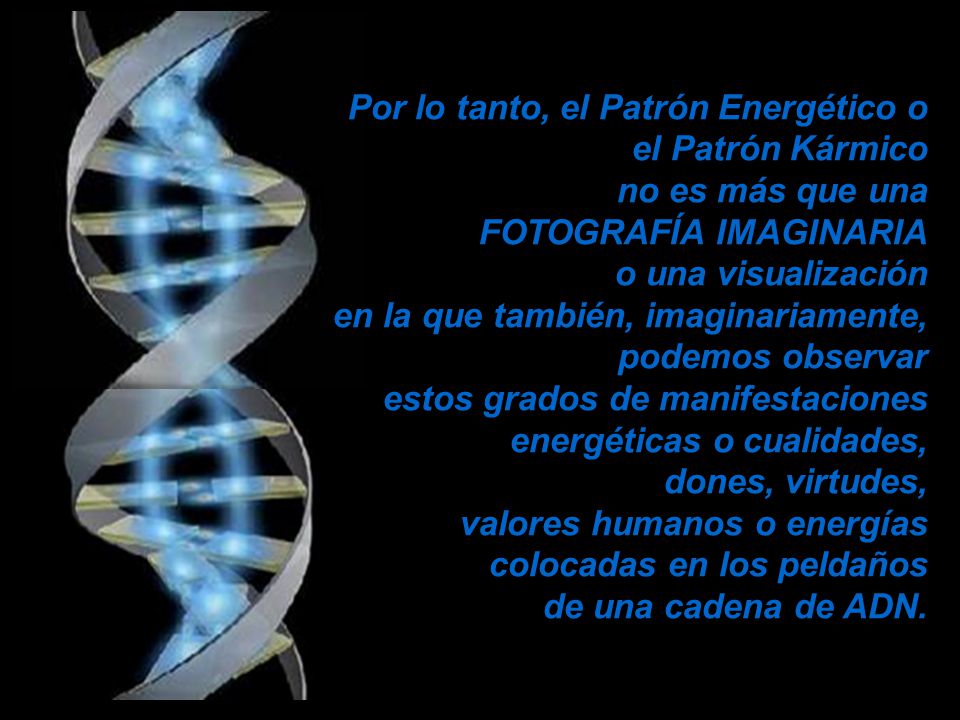 Por lo tanto, el Patrón Energético o el Patrón Kármico no es más que una FOTOGRAFÍA IMAGINARIA o una visualización en la que también, imaginariamente, podemos observar estos grados de manifestaciones energéticas o cualidades, dones, virtudes, valores humanos o energías colocadas en los peldaños de una cadena de ADN.