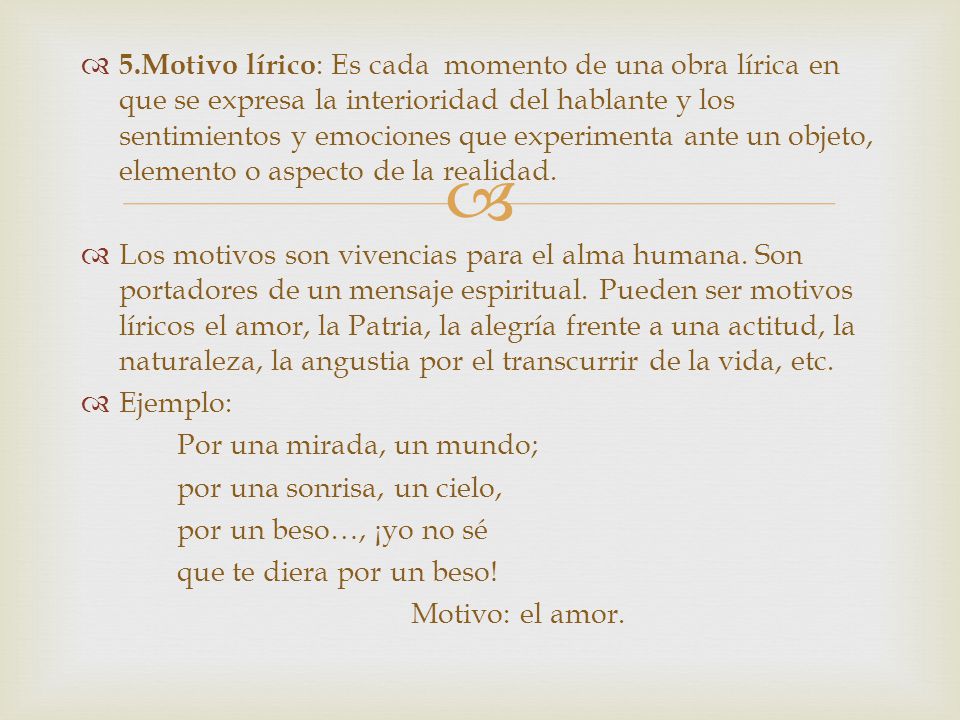 5.Motivo lírico: Es cada momento de una obra lírica en que se expresa la interioridad del hablante y los sentimientos y emociones que experimenta ante un objeto, elemento o aspecto de la realidad.
