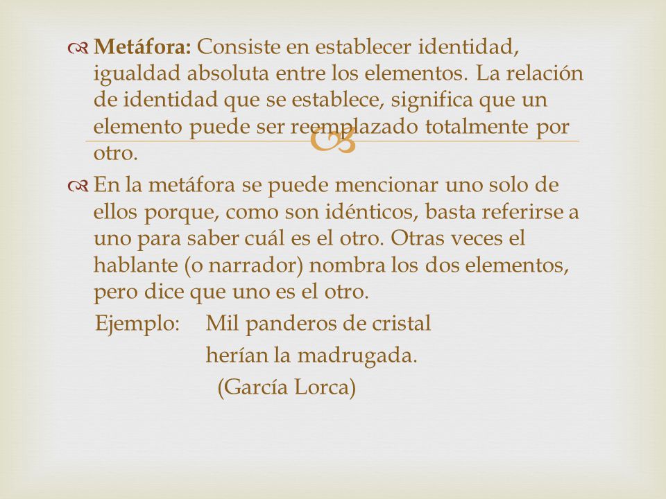 Metáfora: Consiste en establecer identidad, igualdad absoluta entre los elementos. La relación de identidad que se establece, significa que un elemento puede ser reemplazado totalmente por otro.