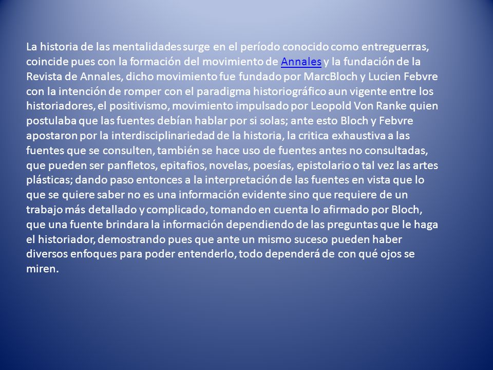 La historia de las mentalidades surge en el período conocido como entreguerras, coincide pues con la formación del movimiento de Annales y la fundación de la Revista de Annales, dicho movimiento fue fundado por MarcBloch y Lucien Febvre con la intención de romper con el paradigma historiográfico aun vigente entre los historiadores, el positivismo, movimiento impulsado por Leopold Von Ranke quien postulaba que las fuentes debían hablar por si solas; ante esto Bloch y Febvre apostaron por la interdisciplinariedad de la historia, la critica exhaustiva a las fuentes que se consulten, también se hace uso de fuentes antes no consultadas, que pueden ser panfletos, epitafios, novelas, poesías, epistolario o tal vez las artes plásticas; dando paso entonces a la interpretación de las fuentes en vista que lo que se quiere saber no es una información evidente sino que requiere de un trabajo más detallado y complicado, tomando en cuenta lo afirmado por Bloch, que una fuente brindara la información dependiendo de las preguntas que le haga el historiador, demostrando pues que ante un mismo suceso pueden haber diversos enfoques para poder entenderlo, todo dependerá de con qué ojos se miren.