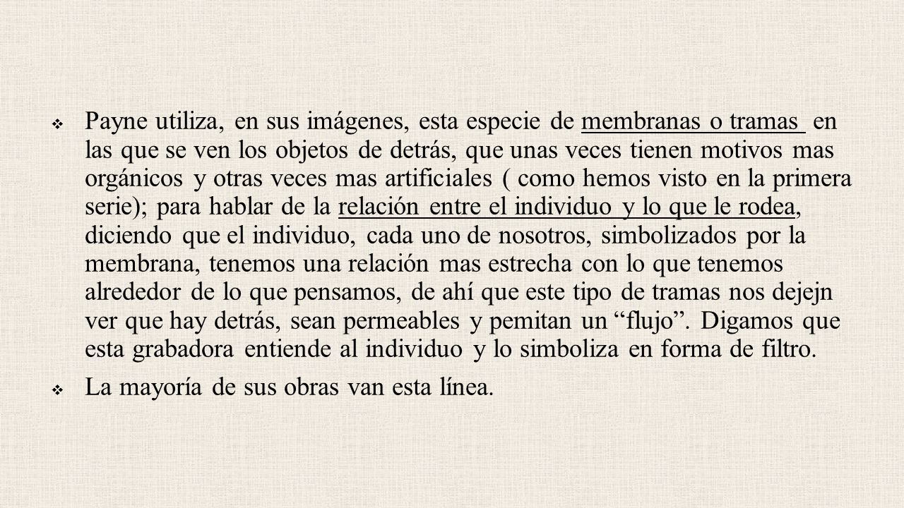 Payne utiliza, en sus imágenes, esta especie de membranas o tramas en las que se ven los objetos de detrás, que unas veces tienen motivos mas orgánicos y otras veces mas artificiales ( como hemos visto en la primera serie); para hablar de la relación entre el individuo y lo que le rodea, diciendo que el individuo, cada uno de nosotros, simbolizados por la membrana, tenemos una relación mas estrecha con lo que tenemos alrededor de lo que pensamos, de ahí que este tipo de tramas nos dejejn ver que hay detrás, sean permeables y pemitan un flujo . Digamos que esta grabadora entiende al individuo y lo simboliza en forma de filtro.