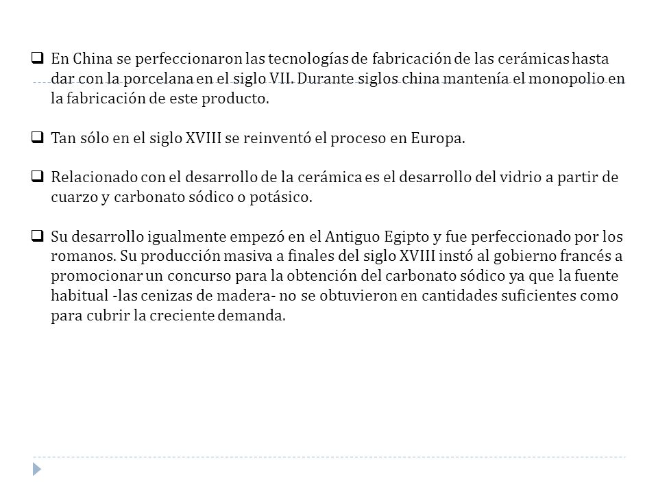 En China se perfeccionaron las tecnologías de fabricación de las cerámicas hasta dar con la porcelana en el siglo VII. Durante siglos china mantenía el monopolio en la fabricación de este producto.