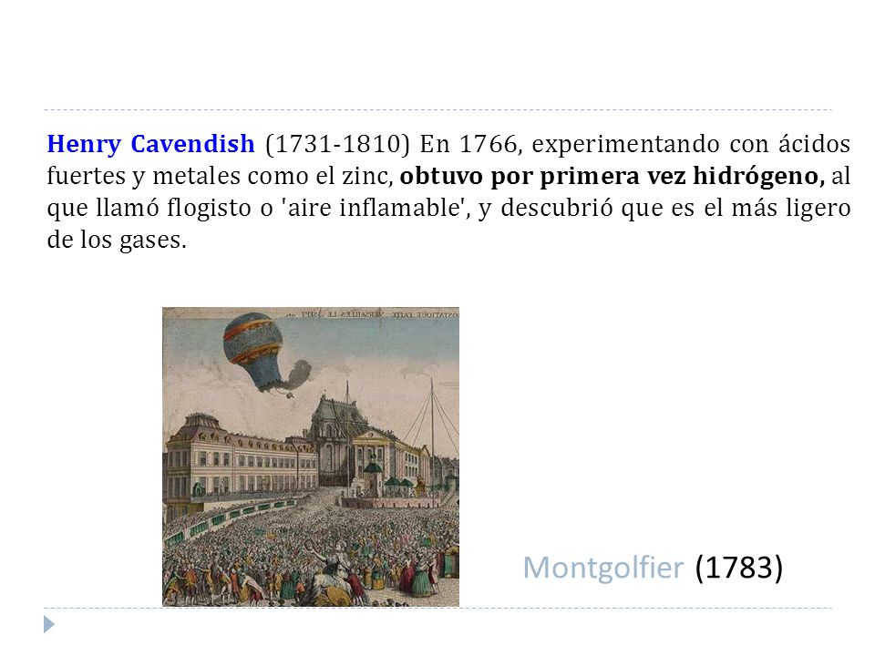 Henry Cavendish ( ) En 1766, experimentando con ácidos fuertes y metales como el zinc, obtuvo por primera vez hidrógeno, al que llamó flogisto o aire inflamable , y descubrió que es el más ligero de los gases.