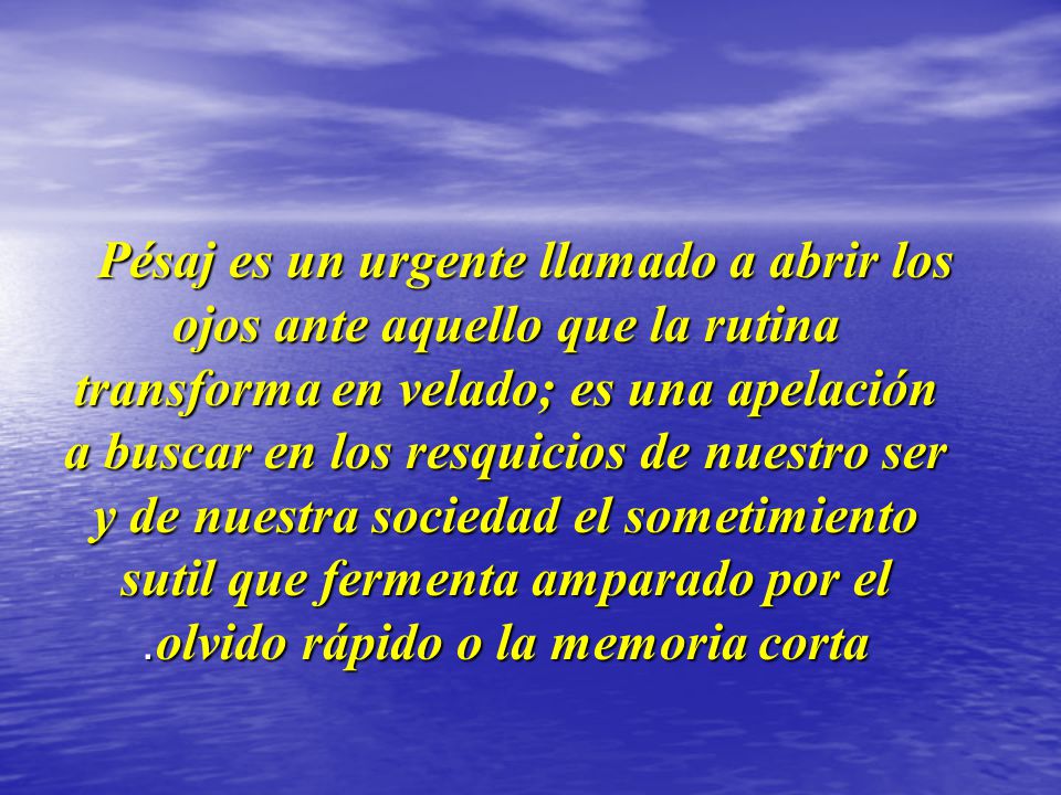 Pésaj es un urgente llamado a abrir los ojos ante aquello que la rutina transforma en velado; es una apelación a buscar en los resquicios de nuestro ser y de nuestra sociedad el sometimiento sutil que fermenta amparado por el olvido rápido o la memoria corta.