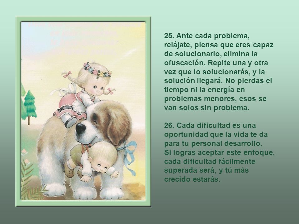25. Ante cada problema, relájate, piensa que eres capaz de solucionarlo, elimina la ofuscación. Repite una y otra vez que lo solucionarás, y la solución llegará. No pierdas el tiempo ni la energía en problemas menores, esos se van solos sin problema.