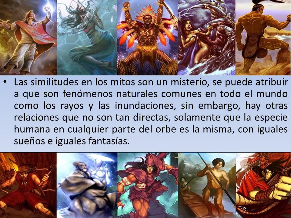 Las similitudes en los mitos son un misterio, se puede atribuir a que son fenómenos naturales comunes en todo el mundo como los rayos y las inundaciones, sin embargo, hay otras relaciones que no son tan directas, solamente que la especie humana en cualquier parte del orbe es la misma, con iguales sueños e iguales fantasías.
