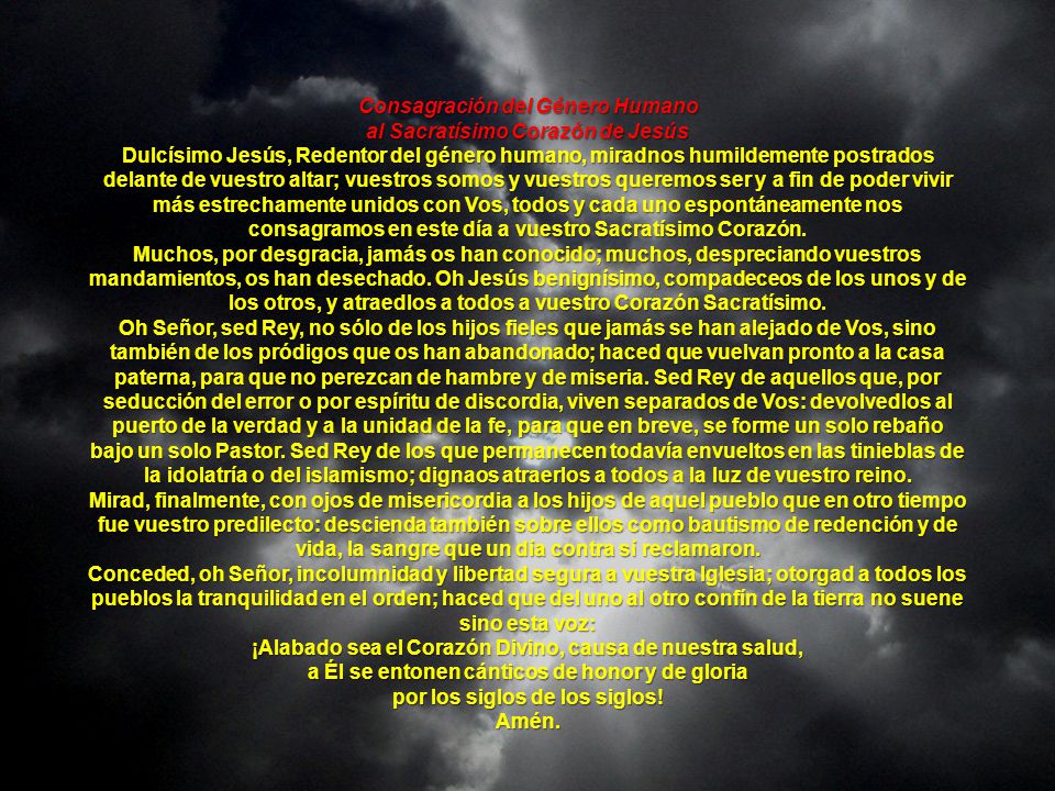 Consagración del Género Humano al Sacratísimo Corazón de Jesús Dulcísimo Jesús, Redentor del género humano, miradnos humildemente postrados delante de vuestro altar; vuestros somos y vuestros queremos ser y a fin de poder vivir más estrechamente unidos con Vos, todos y cada uno espontáneamente nos consagramos en este día a vuestro Sacratísimo Corazón.