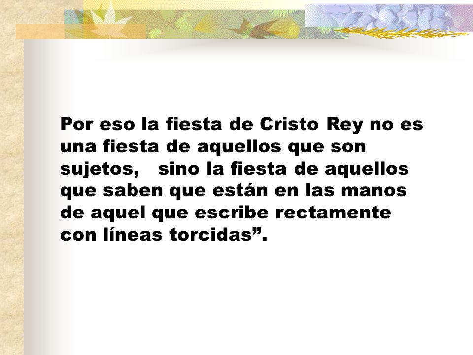 Por eso la fiesta de Cristo Rey no es una fiesta de aquellos que son sujetos, sino la fiesta de aquellos que saben que están en las manos de aquel que escribe rectamente con líneas torcidas .