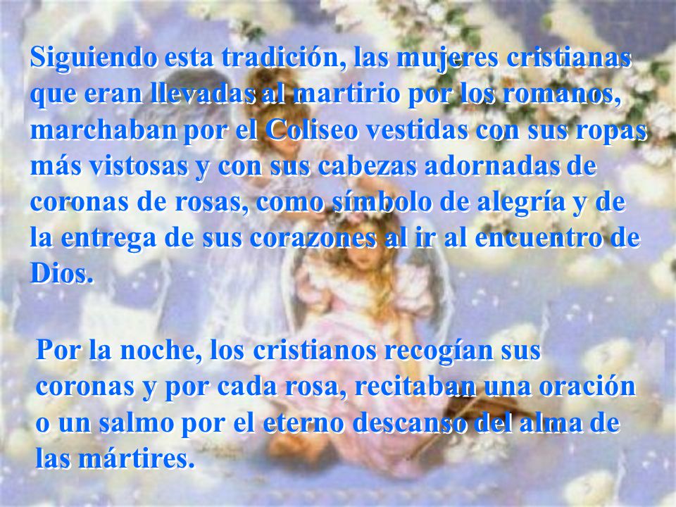 Siguiendo esta tradición, las mujeres cristianas que eran llevadas al martirio por los romanos, marchaban por el Coliseo vestidas con sus ropas más vistosas y con sus cabezas adornadas de coronas de rosas, como símbolo de alegría y de la entrega de sus corazones al ir al encuentro de Dios.
