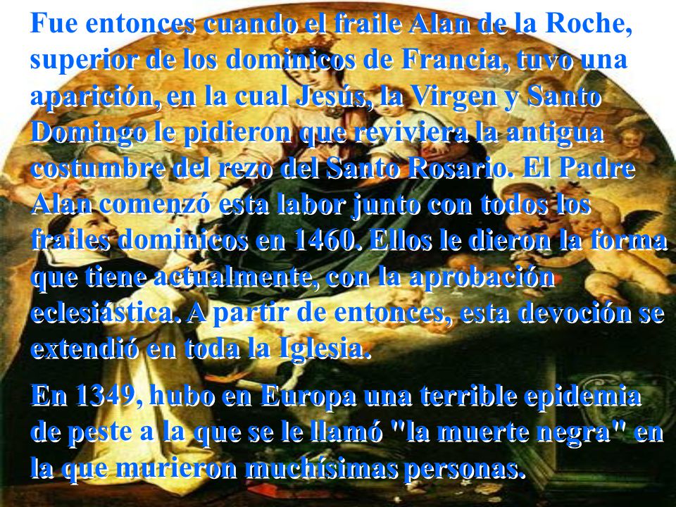 Fue entonces cuando el fraile Alan de la Roche, superior de los dominicos de Francia, tuvo una aparición, en la cual Jesús, la Virgen y Santo Domingo le pidieron que reviviera la antigua costumbre del rezo del Santo Rosario. El Padre Alan comenzó esta labor junto con todos los frailes dominicos en Ellos le dieron la forma que tiene actualmente, con la aprobación eclesiástica. A partir de entonces, esta devoción se extendió en toda la Iglesia.