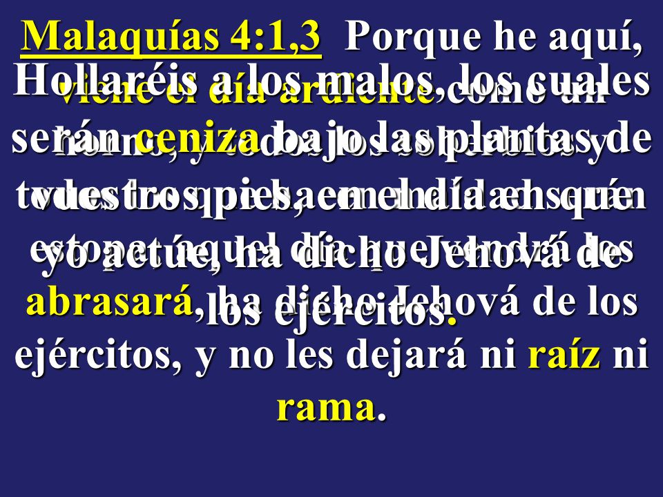 Malaquías 4:1,3 Porque he aquí, viene el día ardiente como un horno, y todos los soberbios y todos los que hacen maldad serán estopa; aquel día que vendrá los abrasará, ha dicho Jehová de los ejércitos, y no les dejará ni raíz ni rama.